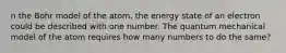 n the Bohr model of the atom, the energy state of an electron could be described with one number. The quantum mechanical model of the atom requires how many numbers to do the same?