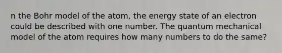 n the Bohr model of the atom, the energy state of an electron could be described with one number. The quantum mechanical model of the atom requires how many numbers to do the same?