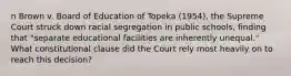 n Brown v. Board of Education of Topeka (1954), the Supreme Court struck down racial segregation in public schools, finding that "separate educational facilities are inherently unequal." What constitutional clause did the Court rely most heavily on to reach this decision?