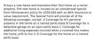 N buys a new home and maintains their first home as a rental property. The new home is insured on an unendorsed Special Form Homeowners policy for 250,000 with an 80% insurance to value requirement. The Special Form will provide all of the following coverages, except: A Coverage for N's personal property in the home on a named perils basis B Coverage for a detached garage on an open perils basis C Coverage for additional living expenses incurred when a covered loss makes the home unfit to live in D Coverage for the home on a named perils basis