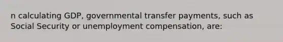 n calculating GDP, governmental transfer payments, such as Social Security or unemployment compensation, are: