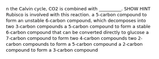 n the Calvin cycle, CO2 is combined with __________. SHOW HINT Rubisco is involved with this reaction. a 5-carbon compound to form an unstable 6-carbon compound, which decomposes into two 3-carbon compounds a 5-carbon compound to form a stable 6-carbon compound that can be converted directly to glucose a 7-carbon compound to form two 4-carbon compounds two 2-carbon compounds to form a 5-carbon compound a 2-carbon compound to form a 3-carbon compound