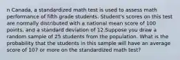 n Canada, a standardized math test is used to assess math performance of fifth grade students. Student's scores on this test are normally distributed with a national mean score of 100 points, and a standard deviation of 12.Suppose you draw a random sample of 25 students from the population. What is the probability that the students in this sample will have an average score of 107 or more on the standardized math test?