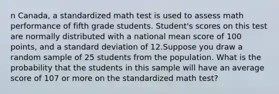 n Canada, a standardized math test is used to assess math performance of fifth grade students. Student's scores on this test are normally distributed with a national mean score of 100 points, and a standard deviation of 12.Suppose you draw a random sample of 25 students from the population. What is the probability that the students in this sample will have an average score of 107 or more on the standardized math test?