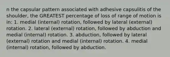 n the capsular pattern associated with adhesive capsulitis of the shoulder, the GREATEST percentage of loss of range of motion is in: 1. medial (internal) rotation, followed by lateral (external) rotation. 2. lateral (external) rotation, followed by abduction and medial (internal) rotation. 3. abduction, followed by lateral (external) rotation and medial (internal) rotation. 4. medial (internal) rotation, followed by abduction.