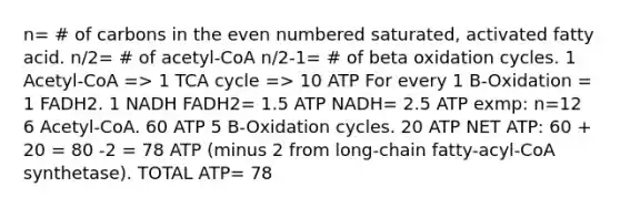 n= # of carbons in the even numbered saturated, activated fatty acid. n/2= # of acetyl-CoA n/2-1= # of beta oxidation cycles. 1 Acetyl-CoA => 1 TCA cycle => 10 ATP For every 1 B-Oxidation = 1 FADH2. 1 NADH FADH2= 1.5 ATP NADH= 2.5 ATP exmp: n=12 6 Acetyl-CoA. 60 ATP 5 B-Oxidation cycles. 20 ATP NET ATP: 60 + 20 = 80 -2 = 78 ATP (minus 2 from long-chain fatty-acyl-CoA synthetase). TOTAL ATP= 78