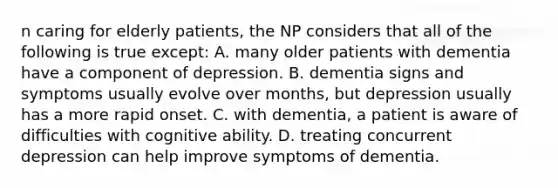 n caring for elderly patients, the NP considers that all of the following is true except: A. many older patients with dementia have a component of depression. B. dementia signs and symptoms usually evolve over months, but depression usually has a more rapid onset. C. with dementia, a patient is aware of difficulties with cognitive ability. D. treating concurrent depression can help improve symptoms of dementia.