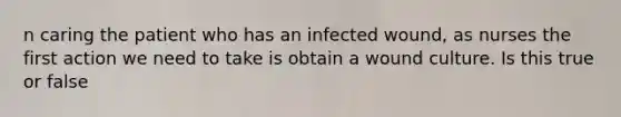 n caring the patient who has an infected wound, as nurses the first action we need to take is obtain a wound culture. Is this true or false