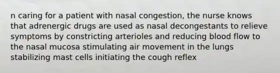 n caring for a patient with nasal congestion, the nurse knows that adrenergic drugs are used as nasal decongestants to relieve symptoms by constricting arterioles and reducing blood flow to the nasal mucosa stimulating air movement in the lungs stabilizing mast cells initiating the cough reflex