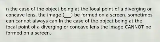 n the case of the object being at the focal point of a diverging or concave lens, the image (___) be formed on a screen. sometimes can cannot always can In the case of the object being at the focal point of a diverging or concave lens the image CANNOT be formed on a screen.