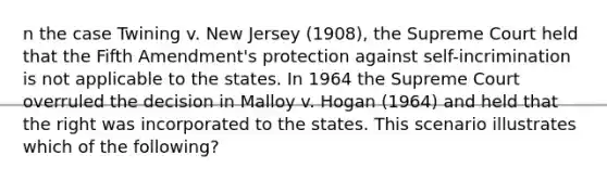 n the case Twining v. New Jersey (1908), the Supreme Court held that the Fifth Amendment's protection against self-incrimination is not applicable to the states. In 1964 the Supreme Court overruled the decision in Malloy v. Hogan (1964) and held that the right was incorporated to the states. This scenario illustrates which of the following?