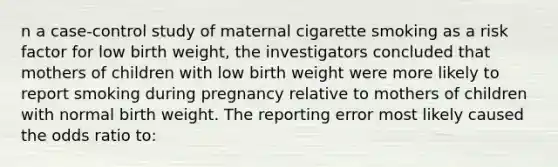 n a case-control study of maternal cigarette smoking as a risk factor for low birth weight, the investigators concluded that mothers of children with low birth weight were more likely to report smoking during pregnancy relative to mothers of children with normal birth weight. The reporting error most likely caused the odds ratio to: