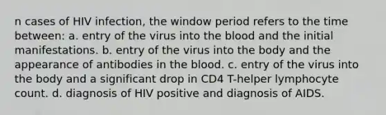 n cases of HIV infection, the window period refers to the time between: a. entry of the virus into the blood and the initial manifestations. b. entry of the virus into the body and the appearance of antibodies in the blood. c. entry of the virus into the body and a significant drop in CD4 T-helper lymphocyte count. d. diagnosis of HIV positive and diagnosis of AIDS.