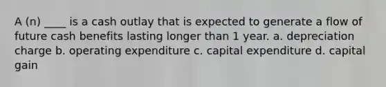 A (n) ____ is a cash outlay that is expected to generate a flow of future cash benefits lasting longer than 1 year. a. depreciation charge b. operating expenditure c. capital expenditure d. capital gain