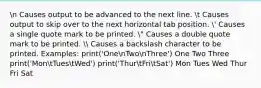 n Causes output to be advanced to the next line. t Causes output to skip over to the next horizontal tab position. ' Causes a single quote mark to be printed. " Causes a double quote mark to be printed.  Causes a backslash character to be printed. Examples: print('OnenTwonThree') One Two Three print('MontTuestWed') print('ThurtFritSat') Mon Tues Wed Thur Fri Sat