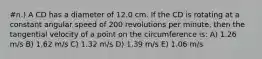 #n.) A CD has a diameter of 12.0 cm. If the CD is rotating at a constant angular speed of 200 revolutions per minute, then the tangential velocity of a point on the circumference is: A) 1.26 m/s B) 1.62 m/s C) 1.32 m/s D) 1.39 m/s E) 1.06 m/s