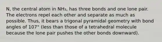 N, the central atom in NH₃, has three bonds and one lone pair. The electrons repel each other and separate as much as possible. Thus, it bears a trigonal pyramidal geometry with bond angles of 107° (less than those of a tetrahedral molecule because the lone pair pushes the other bonds downward).