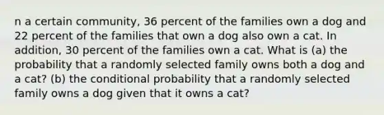 n a certain community, 36 percent of the families own a dog and 22 percent of the families that own a dog also own a cat. In addition, 30 percent of the families own a cat. What is (a) the probability that a randomly selected family owns both a dog and a cat? (b) <a href='https://www.questionai.com/knowledge/kkQpDimdJH-the-conditional' class='anchor-knowledge'>the conditional</a> probability that a randomly selected family owns a dog given that it owns a cat?