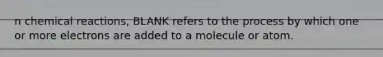 n chemical reactions, BLANK refers to the process by which one or more electrons are added to a molecule or atom.