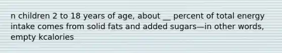 n children 2 to 18 years of age, about __ percent of total energy intake comes from solid fats and added sugars—in other words, empty kcalories