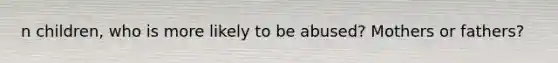 n children, who is more likely to be abused? Mothers or fathers?