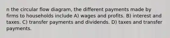 n the circular flow diagram, the different payments made by firms to households include A) wages and profits. B) interest and taxes. C) transfer payments and dividends. D) taxes and transfer payments.