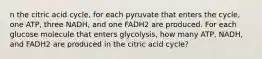 n the citric acid cycle, for each pyruvate that enters the cycle, one ATP, three NADH, and one FADH2 are produced. For each glucose molecule that enters glycolysis, how many ATP, NADH, and FADH2 are produced in the citric acid cycle?