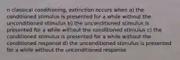 n classical conditioning, extinction occurs when a) the conditioned stimulus is presented for a while without the unconditioned stimulus b) the unconditioned stimulus is presented for a while without the conditioned stimulus c) the conditioned stimulus is presented for a while without the conditioned response d) the unconditioned stimulus is presented for a while without the unconditioned response