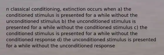 n <a href='https://www.questionai.com/knowledge/kI6awfNO2B-classical-conditioning' class='anchor-knowledge'>classical conditioning</a>, extinction occurs when a) the conditioned stimulus is presented for a while without the unconditioned stimulus b) the unconditioned stimulus is presented for a while without the conditioned stimulus c) the conditioned stimulus is presented for a while without the conditioned response d) the unconditioned stimulus is presented for a while without the unconditioned response