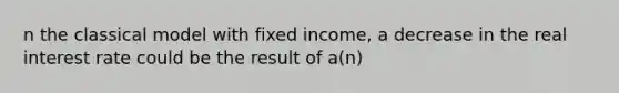 n the classical model with fixed income, a decrease in the real interest rate could be the result of a(n)