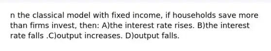 n the classical model with fixed income, if households save more than firms invest, then: A)the interest rate rises. B)the interest rate falls .C)output increases. D)output falls.