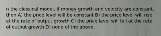 n the classical model, if money growth and velocity are constant, then A) the price level will be constant B) the price level will rise at the rate of output growth C) the price level will fall at the rate of output growth D) none of the above