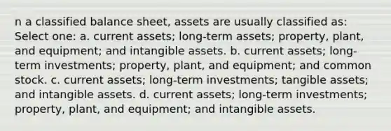 n a classified balance sheet, assets are usually classified as: Select one: a. current assets; long-term assets; property, plant, and equipment; and <a href='https://www.questionai.com/knowledge/kfaeAOzavC-intangible-assets' class='anchor-knowledge'>intangible assets</a>. b. current assets; long-term investments; property, plant, and equipment; and common stock. c. current assets; long-term investments; tangible assets; and intangible assets. d. current assets; long-term investments; property, plant, and equipment; and intangible assets.