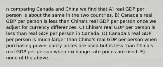 n comparing Canada and China we find that A) real GDP per person is about the same in the two countries. B) Canada's real GDP per person is less than China's real GDP per person once we adjust for currency differences. C) China's real GDP per person is less than real GDP per person in Canada. D) Canada's real GDP per person is much larger than China's real GDP per person when purchasing power parity prices are used but is less than China's real GDP per person when exchange rate prices are used. E) none of the above.