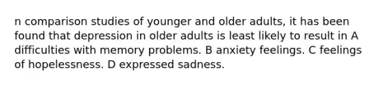 n comparison studies of younger and older adults, it has been found that depression in older adults is least likely to result in A difficulties with memory problems. B anxiety feelings. C feelings of hopelessness. D expressed sadness.