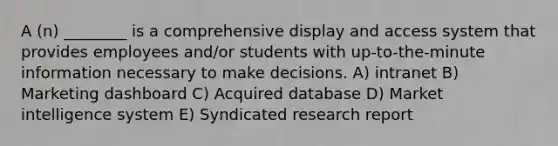 A (n) ________ is a comprehensive display and access system that provides employees and/or students with up-to-the-minute information necessary to make decisions. A) intranet B) Marketing dashboard C) Acquired database D) Market intelligence system E) Syndicated research report