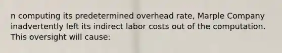 n computing its predetermined overhead rate, Marple Company inadvertently left its indirect labor costs out of the computation. This oversight will cause: