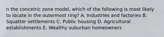 n the concetric zone model, which of the following is most likely to locate in the outermost ring? A. Industries and factories B. Squatter settlements C. Public housing D. Agricultural establishments E. Wealthy suburban homeowners