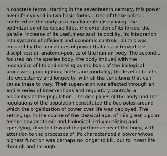 n concrete terms, starting in the seventeenth century, this power over life evolved in two basic forms... One of these poles... centered on the body as a machine: its disciplining, the optimization of its capabilities, the extortion of its forces, the parallel increase of its usefulness and its docility, its integration into systems of efficient and economic controls, all this was ensured by the procedures of power that characterized the disciplines: an anatomo-politics of the human body. The second... focused on the species body, the body imbued with the mechanics of life and serving as the basis of the biological processes: propagation, births and mortality, the level of health, life expectancy and longevity, with all the conditions that can cause these to vary. Their supervision was effected through an entire series of interventions and regulatory controls: a biopolitics of the population. The disciplines of the body and the regulations of the population constituted the two poles around which the organization of power over life was deployed. The setting up, in the course of the classical age, of this great bipolar technology-anatomic and biological, individualizing and specifying, directed toward the performances of the body, with attention to the processes of life characterized a power whose highest function was perhaps no longer to kill, but to invest life through and through.