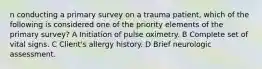 n conducting a primary survey on a trauma patient, which of the following is considered one of the priority elements of the primary survey? A Initiation of pulse oximetry. B Complete set of vital signs. C Client's allergy history. D Brief neurologic assessment.