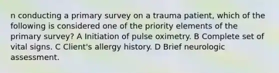 n conducting a primary survey on a trauma patient, which of the following is considered one of the priority elements of the primary survey? A Initiation of pulse oximetry. B Complete set of vital signs. C Client's allergy history. D Brief neurologic assessment.