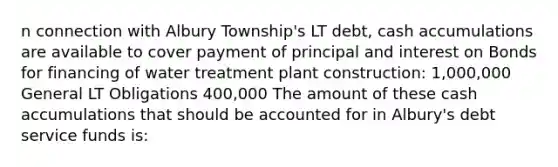 n connection with Albury Township's LT debt, cash accumulations are available to cover payment of principal and interest on Bonds for financing of water treatment plant construction: 1,000,000 General LT Obligations 400,000 The amount of these cash accumulations that should be accounted for in Albury's debt service funds is: