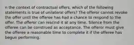 n the context of contractual offers, which of the following statements is true of unilateral offers? The offeror cannot revoke the offer until the offeree has had a chance to respond to the offer. The offeror can rescind it at any time. Silence from the offeree can be construed as acceptance. The offeror must give the offeree a reasonable time to complete it if the offeree has begun performing.