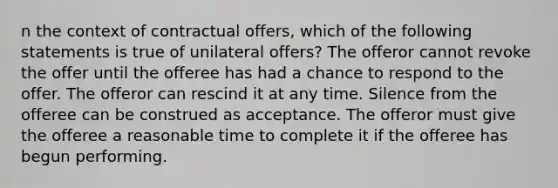 n the context of contractual offers, which of the following statements is true of unilateral offers? The offeror cannot revoke the offer until the offeree has had a chance to respond to the offer. The offeror can rescind it at any time. Silence from the offeree can be construed as acceptance. The offeror must give the offeree a reasonable time to complete it if the offeree has begun performing.