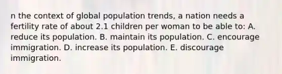 n the context of global population trends, a nation needs a fertility rate of about 2.1 children per woman to be able to: A. reduce its population. B. maintain its population. C. encourage immigration. D. increase its population. E. discourage immigration.