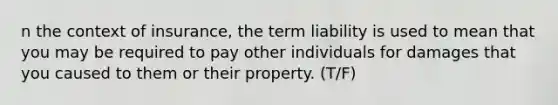 n the context of insurance, the term liability is used to mean that you may be required to pay other individuals for damages that you caused to them or their property. (T/F)