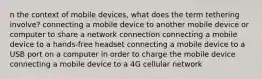 n the context of mobile devices, what does the term tethering involve? connecting a mobile device to another mobile device or computer to share a network connection connecting a mobile device to a hands-free headset connecting a mobile device to a USB port on a computer in order to charge the mobile device connecting a mobile device to a 4G cellular network