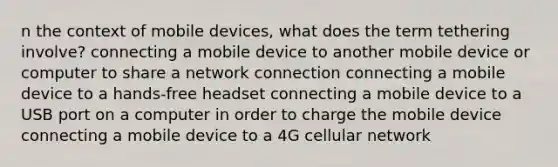 n the context of mobile devices, what does the term tethering involve? connecting a mobile device to another mobile device or computer to share a network connection connecting a mobile device to a hands-free headset connecting a mobile device to a USB port on a computer in order to charge the mobile device connecting a mobile device to a 4G cellular network