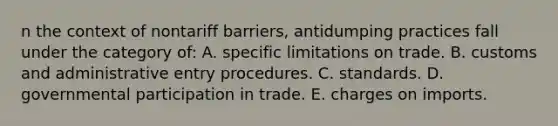 n the context of nontariff barriers, antidumping practices fall under the category of: A. specific limitations on trade. B. customs and administrative entry procedures. C. standards. D. governmental participation in trade. E. charges on imports.