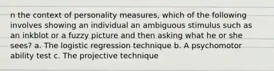 n the context of personality measures, which of the following involves showing an individual an ambiguous stimulus such as an inkblot or a fuzzy picture and then asking what he or she sees? a. The logistic regression technique b. A psychomotor ability test c. The projective technique